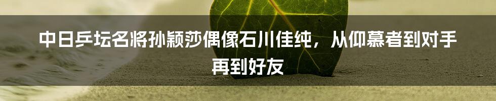 中日乒坛名将孙颖莎偶像石川佳纯,从仰慕者到对手 再到好友