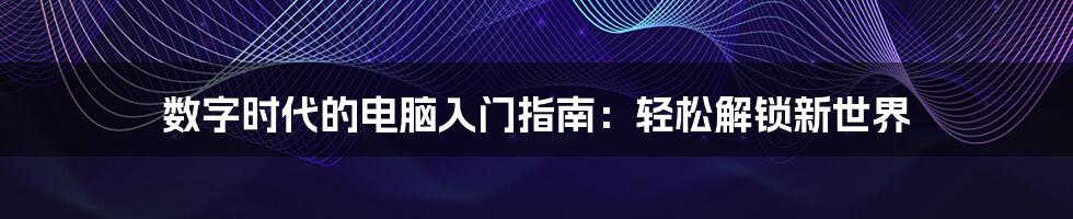 数字时代的电脑入门指南：轻松解锁新世界