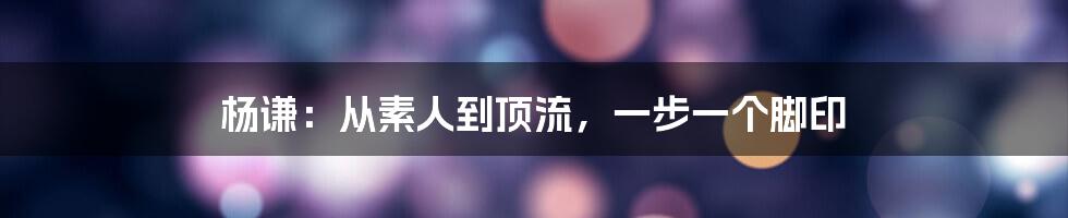 杨谦：从素人到顶流，一步一个脚印