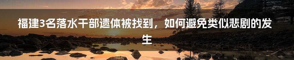 福建3名落水干部遗体被找到,如何避免类似悲剧的发生