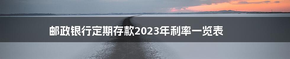 邮政银行定期存款2023年利率一览表