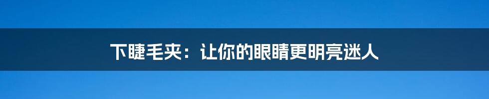 下睫毛夹:让你的眼睛更明亮迷人