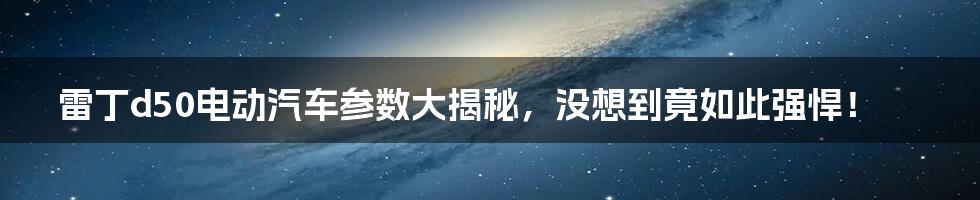 雷丁d50电动汽车参数大揭秘,没想到竟如此强悍!