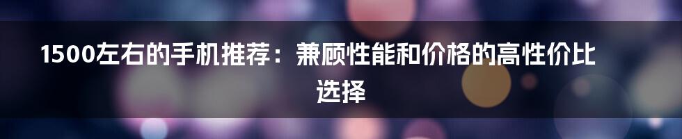 1500左右的手机推荐:兼顾性能和价格的高性价比选择