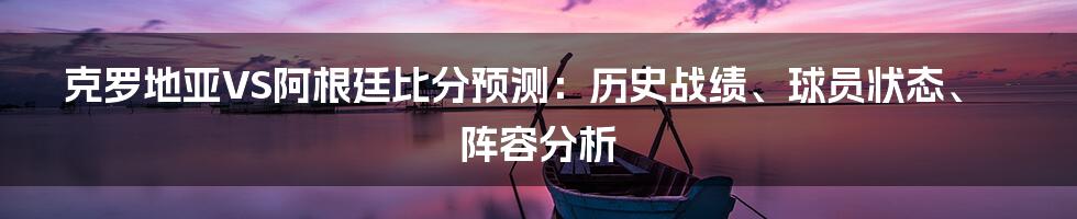 克罗地亚VS阿根廷比分预测:历史战绩、球员状态、阵容分析