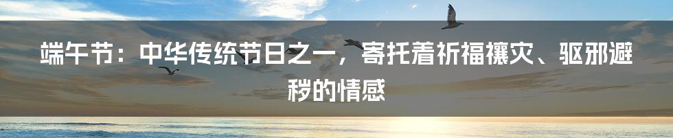 端午节:中华传统节日之一,寄托着祈福禳灾、驱邪避秽的情感