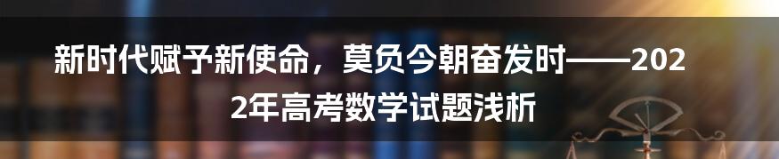 新时代赋予新使命,莫负今朝奋发时——2022年高考数学试题浅析