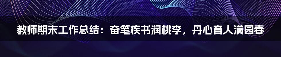 教师期末工作总结：奋笔疾书润桃李，丹心育人满园春
