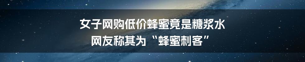 女子网购低价蜂蜜竟是糖浆水 网友称其为“蜂蜜刺客”