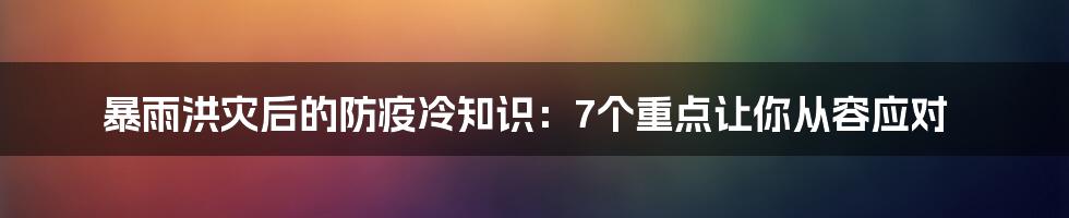 暴雨洪灾后的防疫冷知识:7个重点让你从容应对