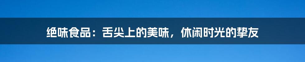 绝味食品:舌尖上的美味,休闲时光的挚友