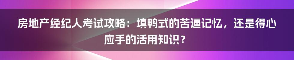 房地产经纪人考试攻略:填鸭式的苦逼记忆,还是得心应手的活用知识?