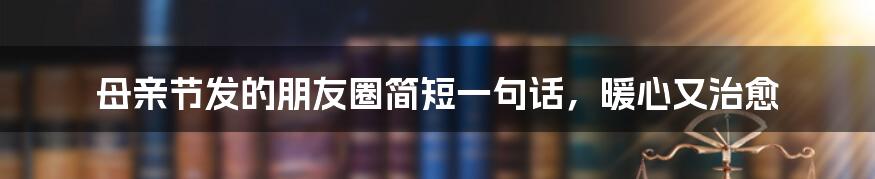母亲节发的朋友圈简短一句话,暖心又治愈