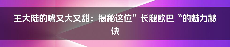 王大陆的嘴又大又甜：揭秘这位”长腿欧巴“的魅力秘诀