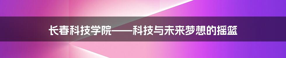 长春科技学院——科技与未来梦想的摇篮