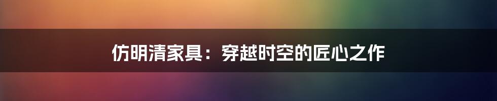 仿明清家具:穿越时空的匠心之作