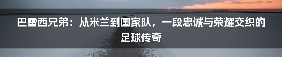 巴雷西兄弟:从米兰到国家队,一段忠诚与荣耀交织的足球传奇