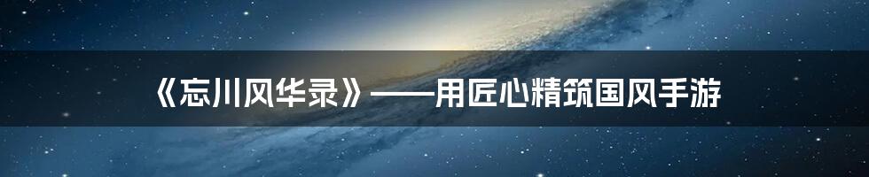 《忘川风华录》——用匠心精筑国风手游