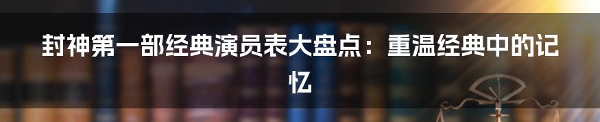 封神第一部经典演员表大盘点:重温经典中的记忆