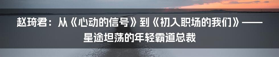 赵琦君：从《心动的信号》到《初入职场的我们》——星途坦荡的年轻霸道总裁