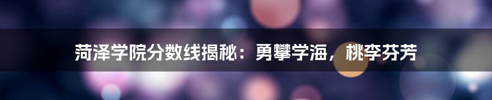 菏泽学院分数线揭秘:勇攀学海,桃李芬芳