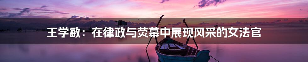 王学敏：在律政与荧幕中展现风采的女法官