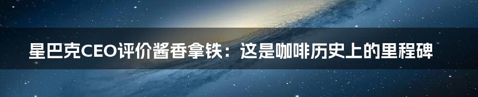 星巴克CEO评价酱香拿铁：这是咖啡历史上的里程碑