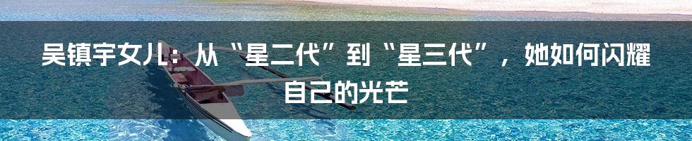 吴镇宇女儿：从“星二代”到“星三代”，她如何闪耀自己的光芒