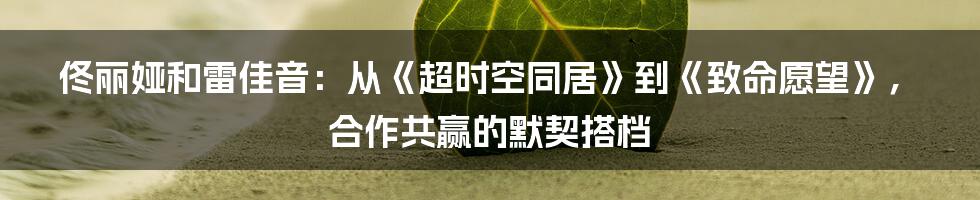 佟丽娅和雷佳音:从《超时空同居》到《致命愿望》,合作共赢的默契搭档
