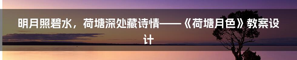 明月照碧水,荷塘深处藏诗情——《荷塘月色》教案设计
