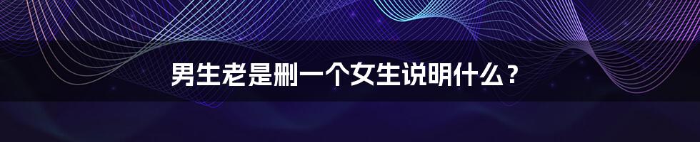 男生老是删一个女生说明什么?