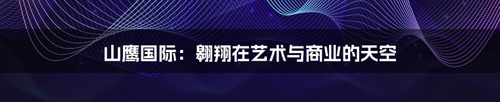 山鹰国际:翱翔在艺术与商业的天空