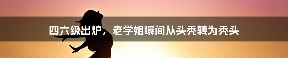 四六级出炉，老学姐瞬间从头秃转为秃头