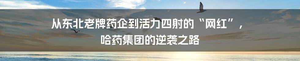 从东北老牌药企到活力四射的“网红”, 哈药集团的逆袭之路