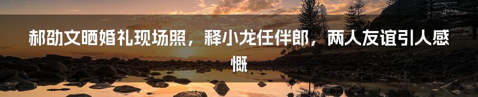 郝劭文晒婚礼现场照，释小龙任伴郎，两人友谊引人感慨