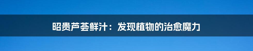 昭贵芦荟鲜汁：发现植物的治愈魔力
