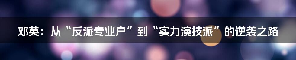 邓英:从“反派专业户”到“实力演技派”的逆袭之路