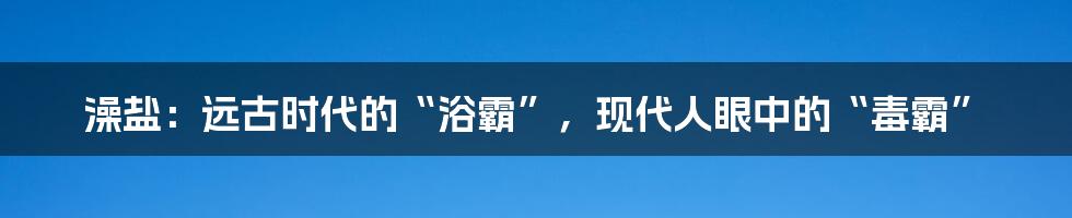 澡盐:远古时代的“浴霸”,现代人眼中的“毒霸”
