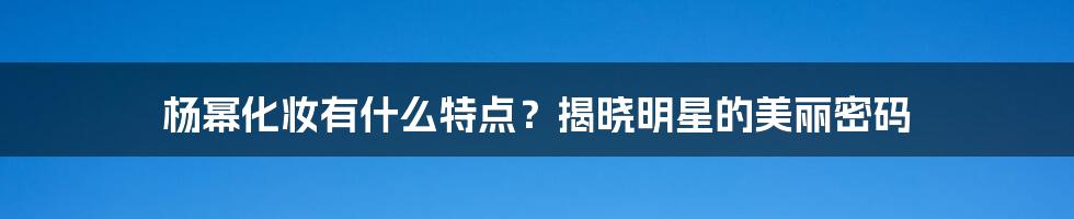 杨幂化妆有什么特点？揭晓明星的美丽密码