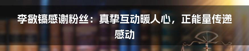 李敏镐感谢粉丝：真挚互动暖人心，正能量传递感动