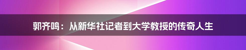 郭齐鸣：从新华社记者到大学教授的传奇人生