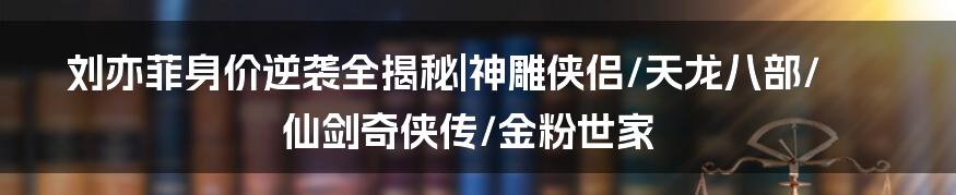 刘亦菲身价逆袭全揭秘|神雕侠侣/天龙八部/仙剑奇侠传/金粉世家