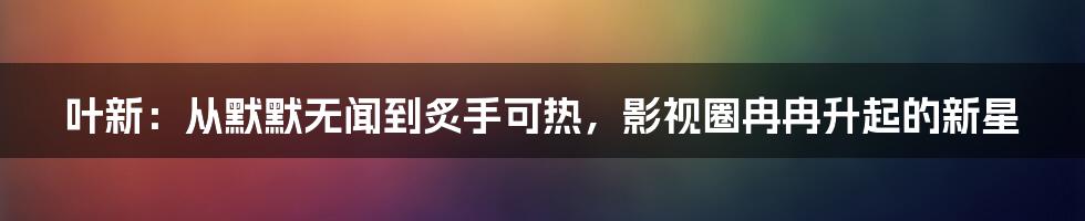 叶新：从默默无闻到炙手可热，影视圈冉冉升起的新星