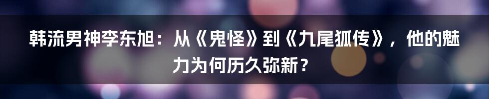 韩流男神李东旭:从《鬼怪》到《九尾狐传》,他的魅力为何历久弥新?