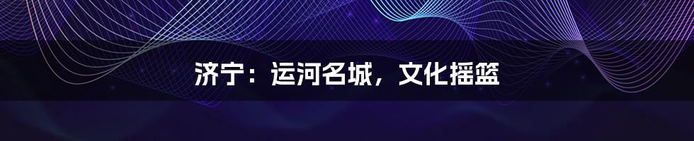济宁:运河名城,文化摇篮