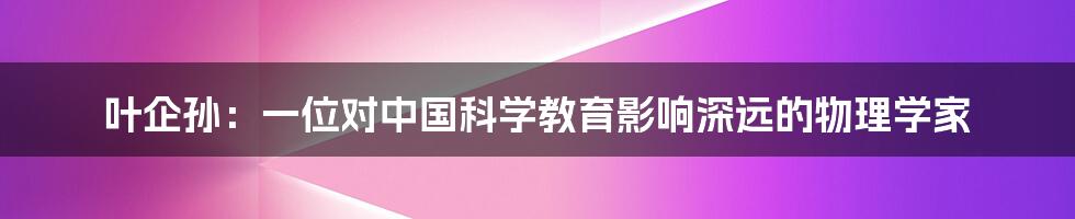 叶企孙：一位对中国科学教育影响深远的物理学家