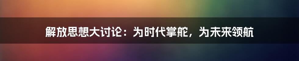 解放思想大讨论：为时代掌舵，为未来领航
