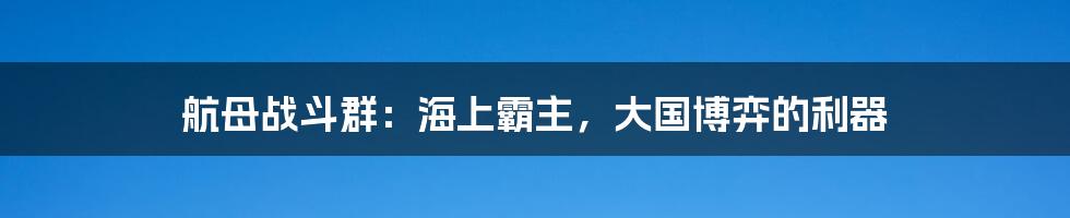 航母战斗群:海上霸主,大国博弈的利器