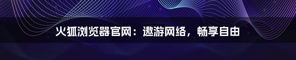 火狐浏览器官网：遨游网络，畅享自由