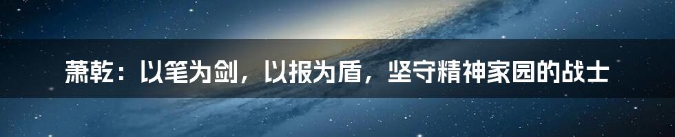 萧乾：以笔为剑，以报为盾，坚守精神家园的战士